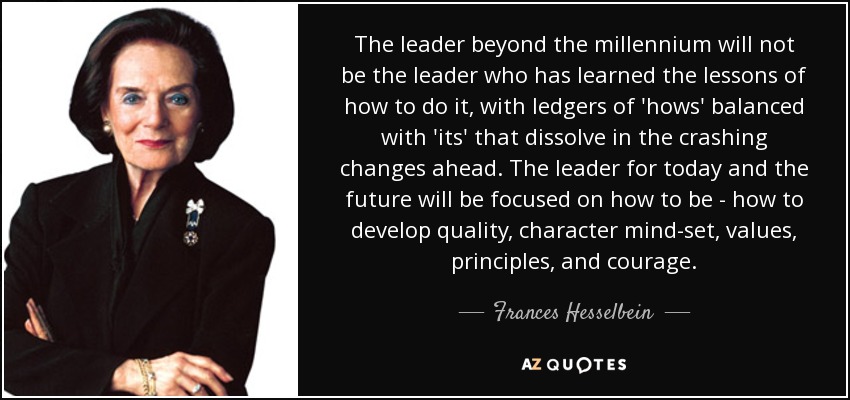 The leader beyond the millennium will not be the leader who has learned the lessons of how to do it, with ledgers of 'hows' balanced with 'its' that dissolve in the crashing changes ahead. The leader for today and the future will be focused on how to be - how to develop quality, character mind-set, values, principles, and courage. - Frances Hesselbein
