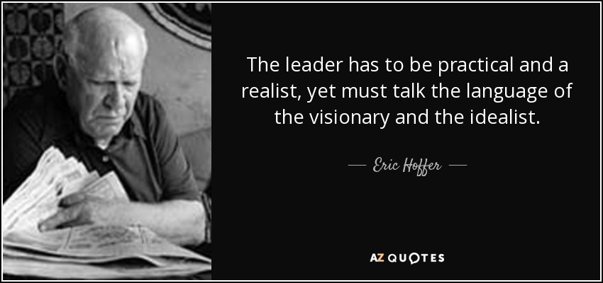 The leader has to be practical and a realist, yet must talk the language of the visionary and the idealist. - Eric Hoffer