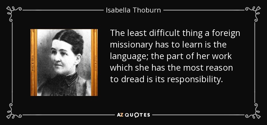 The least difficult thing a foreign missionary has to learn is the language; the part of her work which she has the most reason to dread is its responsibility. - Isabella Thoburn