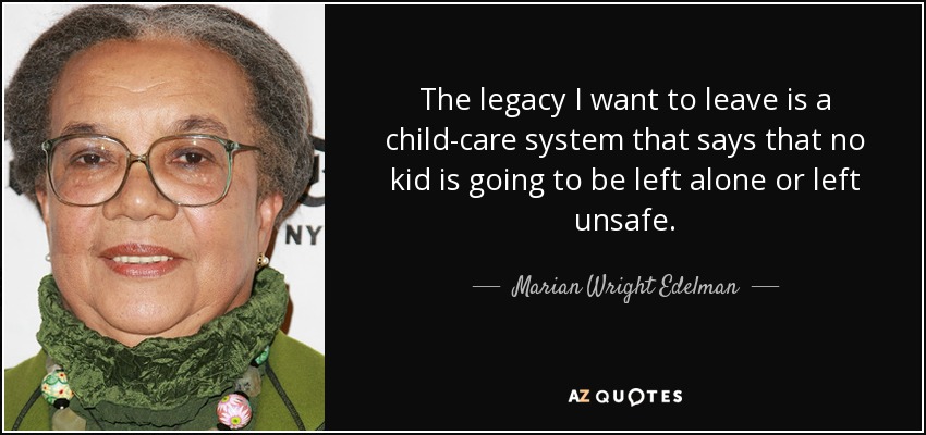 The legacy I want to leave is a child-care system that says that no kid is going to be left alone or left unsafe. - Marian Wright Edelman