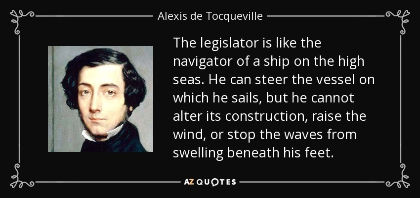 The legislator is like the navigator of a ship on the high seas. He can steer the vessel on which he sails, but he cannot alter its construction, raise the wind, or stop the waves from swelling beneath his feet. - Alexis de Tocqueville