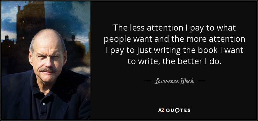 The less attention I pay to what people want and the more attention I pay to just writing the book I want to write, the better I do. - Lawrence Block