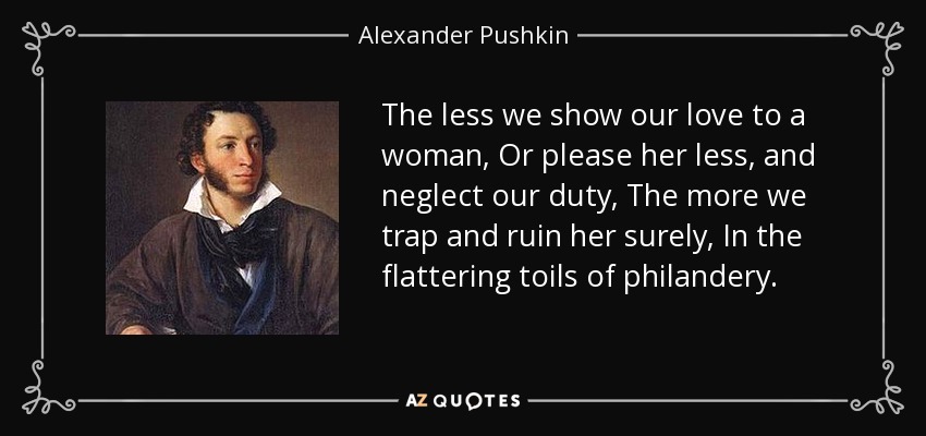 The less we show our love to a woman, Or please her less, and neglect our duty, The more we trap and ruin her surely, In the flattering toils of philandery. - Alexander Pushkin