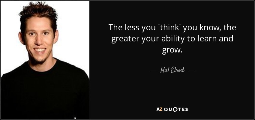 The less you 'think' you know, the greater your ability to learn and grow. - Hal Elrod