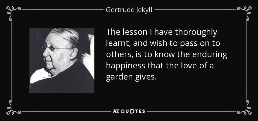 The lesson I have thoroughly learnt, and wish to pass on to others, is to know the enduring happiness that the love of a garden gives. - Gertrude Jekyll