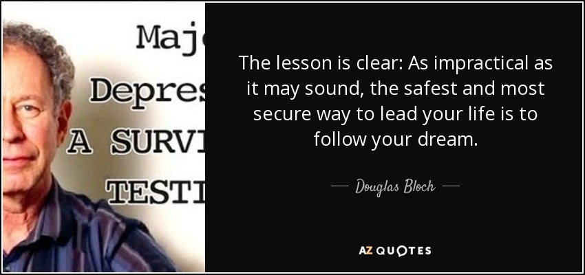 The lesson is clear: As impractical as it may sound, the safest and most secure way to lead your life is to follow your dream. - Douglas Bloch
