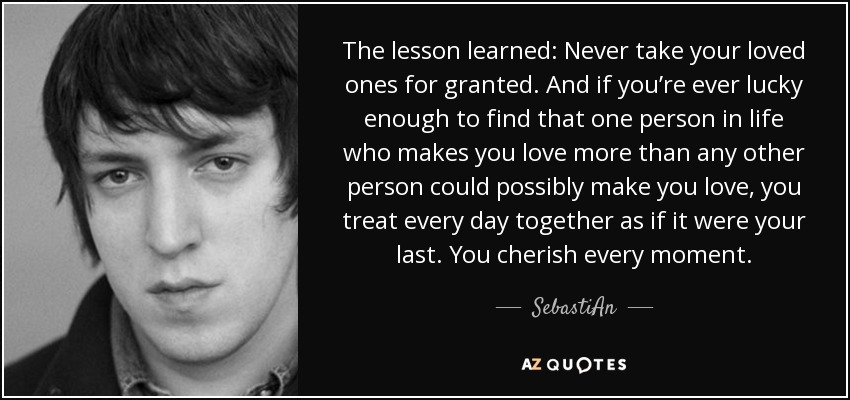 The lesson learned: Never take your loved ones for granted. And if you’re ever lucky enough to find that one person in life who makes you love more than any other person could possibly make you love, you treat every day together as if it were your last. You cherish every moment. - SebastiAn