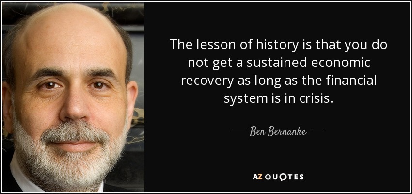 The lesson of history is that you do not get a sustained economic recovery as long as the financial system is in crisis. - Ben Bernanke