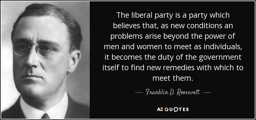 The liberal party is a party which believes that, as new conditions an problems arise beyond the power of men and women to meet as individuals, it becomes the duty of the government itself to find new remedies with which to meet them. - Franklin D. Roosevelt