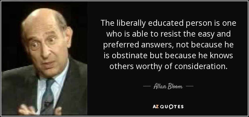 The liberally educated person is one who is able to resist the easy and preferred answers, not because he is obstinate but because he knows others worthy of consideration. - Allan Bloom