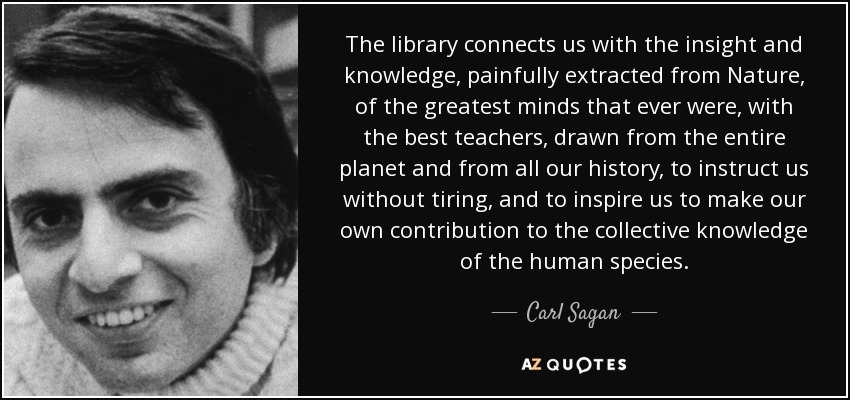 The library connects us with the insight and knowledge, painfully extracted from Nature, of the greatest minds that ever were, with the best teachers, drawn from the entire planet and from all our history, to instruct us without tiring, and to inspire us to make our own contribution to the collective knowledge of the human species. - Carl Sagan