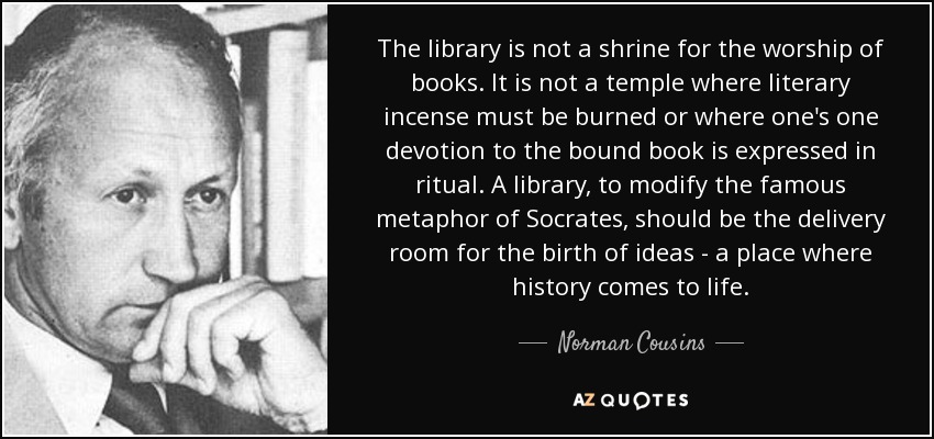 The library is not a shrine for the worship of books. It is not a temple where literary incense must be burned or where one's one devotion to the bound book is expressed in ritual. A library, to modify the famous metaphor of Socrates, should be the delivery room for the birth of ideas - a place where history comes to life. - Norman Cousins