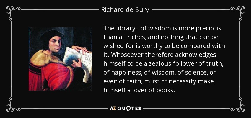The library...of wisdom is more precious than all riches, and nothing that can be wished for is worthy to be compared with it. Whosoever therefore acknowledges himself to be a zealous follower of truth, of happiness, of wisdom, of science, or even of faith, must of necessity make himself a lover of books. - Richard de Bury
