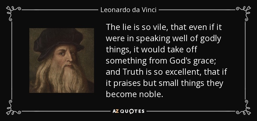 The lie is so vile, that even if it were in speaking well of godly things, it would take off something from God's grace; and Truth is so excellent, that if it praises but small things they become noble. - Leonardo da Vinci