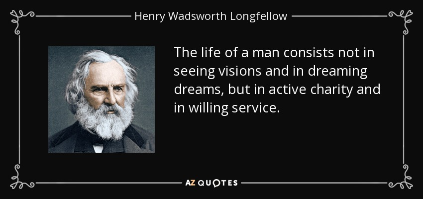 The life of a man consists not in seeing visions and in dreaming dreams, but in active charity and in willing service. - Henry Wadsworth Longfellow