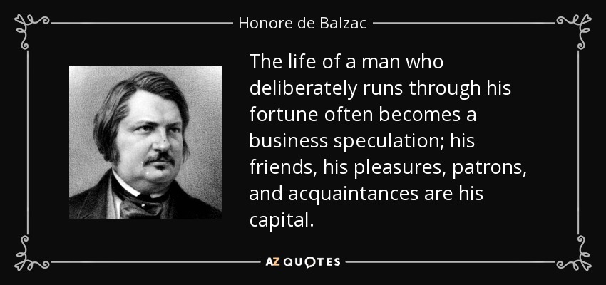 The life of a man who deliberately runs through his fortune often becomes a business speculation; his friends, his pleasures, patrons, and acquaintances are his capital. - Honore de Balzac