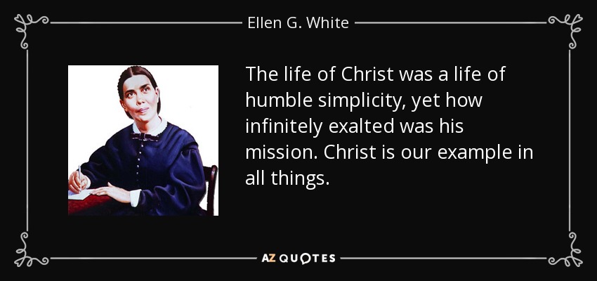 The life of Christ was a life of humble simplicity, yet how infinitely exalted was his mission. Christ is our example in all things. - Ellen G. White