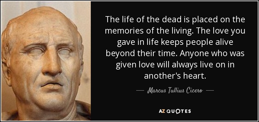 The life of the dead is placed on the memories of the living. The love you gave in life keeps people alive beyond their time. Anyone who was given love will always live on in another's heart. - Marcus Tullius Cicero