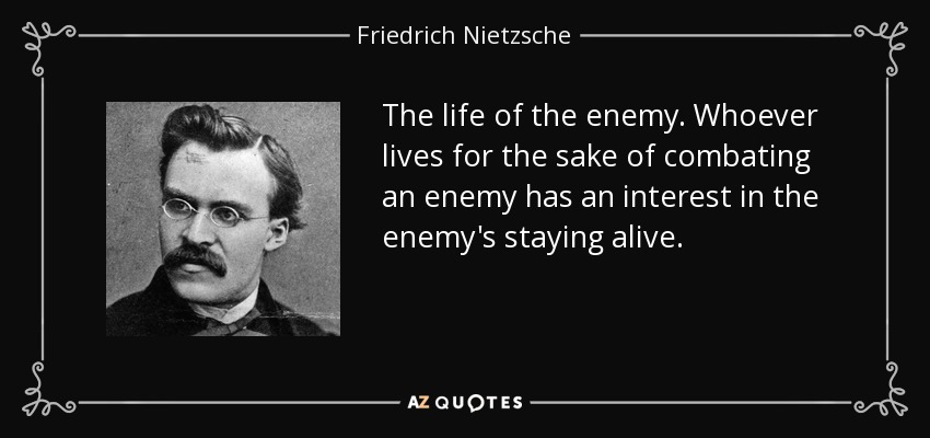 The life of the enemy . Whoever lives for the sake of combating an enemy has an interest in the enemy's staying alive. - Friedrich Nietzsche