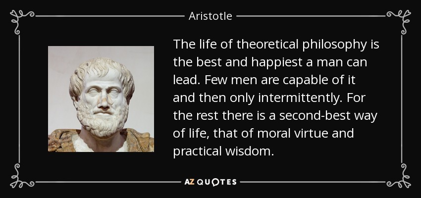 The life of theoretical philosophy is the best and happiest a man can lead. Few men are capable of it and then only intermittently. For the rest there is a second-best way of life, that of moral virtue and practical wisdom. - Aristotle