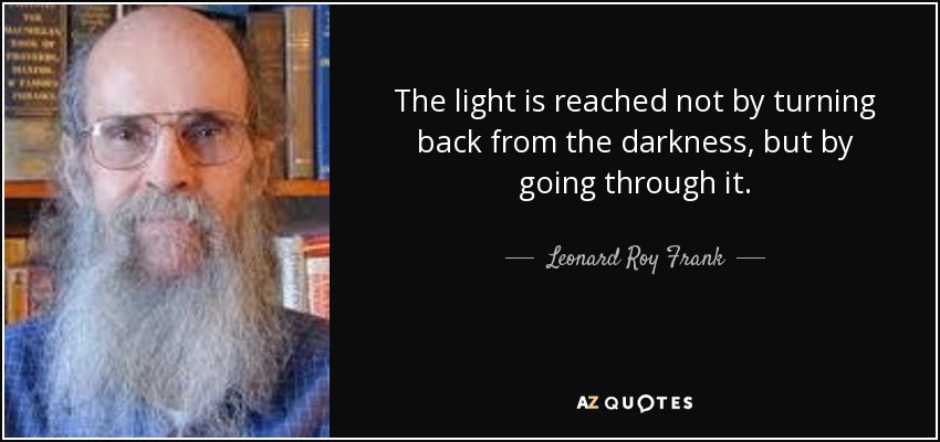 The light is reached not by turning back from the darkness, but by going through it. - Leonard Roy Frank
