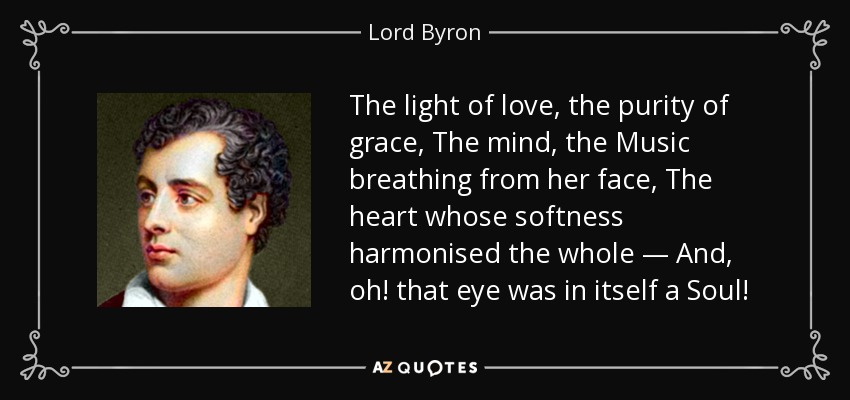 The light of love, the purity of grace, The mind, the Music breathing from her face, The heart whose softness harmonised the whole — And, oh! that eye was in itself a Soul! - Lord Byron