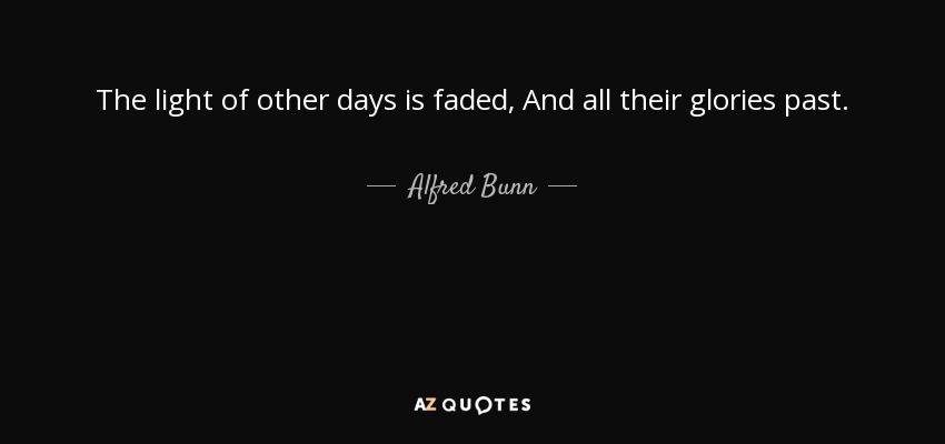 The light of other days is faded, And all their glories past. - Alfred Bunn
