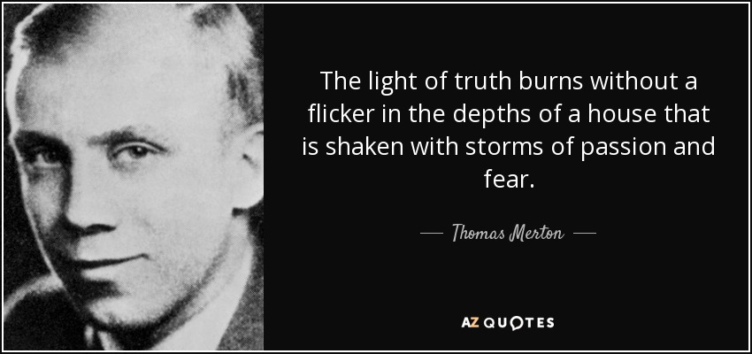 The light of truth burns without a flicker in the depths of a house that is shaken with storms of passion and fear. - Thomas Merton