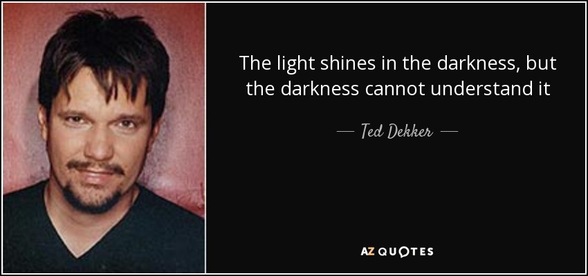 The light shines in the darkness, but the darkness cannot understand it - Ted Dekker