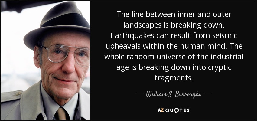 The line between inner and outer landscapes is breaking down. Earthquakes can result from seismic upheavals within the human mind. The whole random universe of the industrial age is breaking down into cryptic fragments. - William S. Burroughs