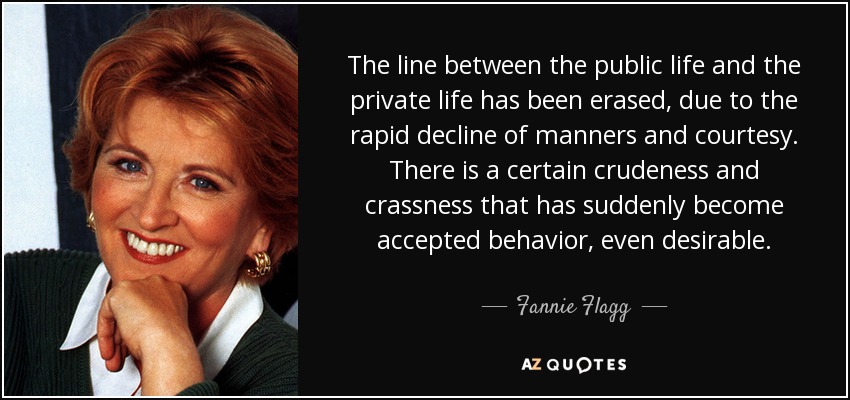 The line between the public life and the private life has been erased, due to the rapid decline of manners and courtesy. There is a certain crudeness and crassness that has suddenly become accepted behavior, even desirable. - Fannie Flagg