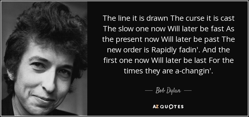 The line it is drawn The curse it is cast The slow one now Will later be fast As the present now Will later be past The new order is Rapidly fadin'. And the first one now Will later be last For the times they are a-changin'. - Bob Dylan
