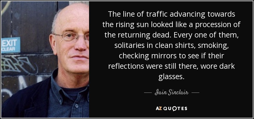 The line of traffic advancing towards the rising sun looked like a procession of the returning dead. Every one of them, solitaries in clean shirts, smoking, checking mirrors to see if their reflections were still there, wore dark glasses. - Iain Sinclair