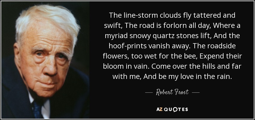 The line-storm clouds fly tattered and swift, The road is forlorn all day, Where a myriad snowy quartz stones lift, And the hoof-prints vanish away. The roadside flowers, too wet for the bee, Expend their bloom in vain. Come over the hills and far with me, And be my love in the rain. - Robert Frost