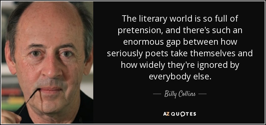 The literary world is so full of pretension, and there's such an enormous gap between how seriously poets take themselves and how widely they're ignored by everybody else. - Billy Collins