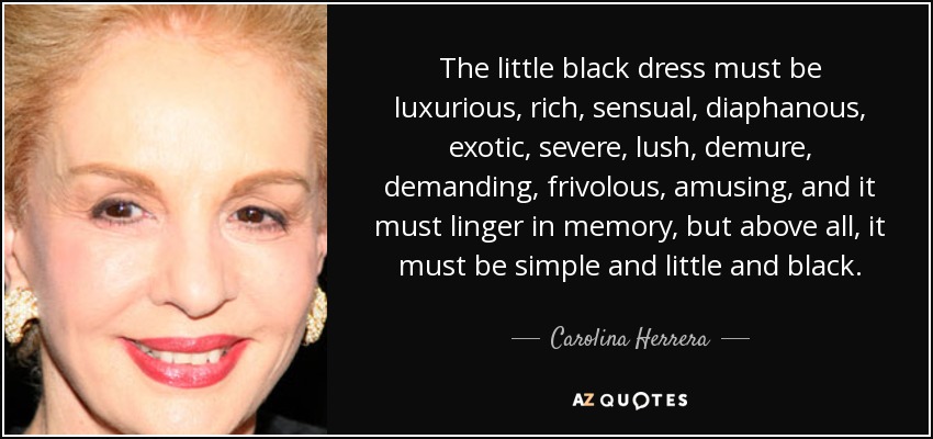The little black dress must be luxurious, rich, sensual, diaphanous, exotic, severe, lush, demure, demanding, frivolous, amusing, and it must linger in memory, but above all, it must be simple and little and black. - Carolina Herrera
