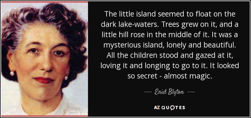 The little island seemed to float on the dark lake-waters. Trees grew on it, and a little hill rose in the middle of it. It was a mysterious island, lonely and beautiful. All the children stood and gazed at it, loving it and longing to go to it. It looked so secret - almost magic. - Enid Blyton
