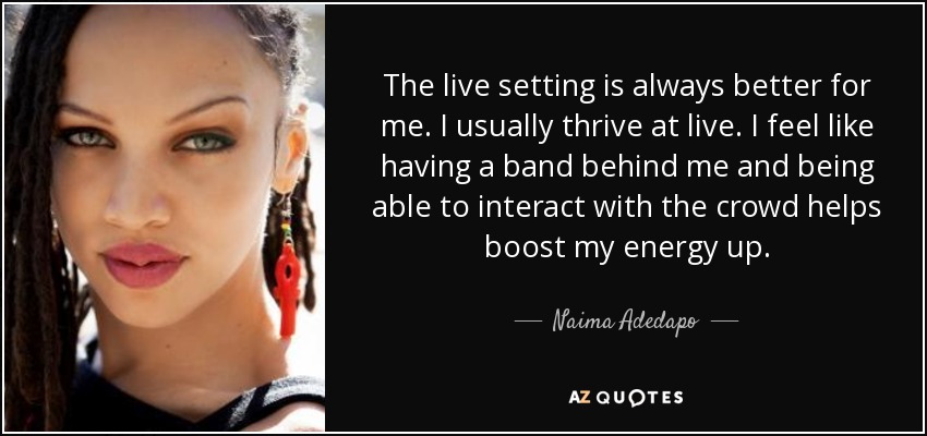 The live setting is always better for me. I usually thrive at live. I feel like having a band behind me and being able to interact with the crowd helps boost my energy up. - Naima Adedapo
