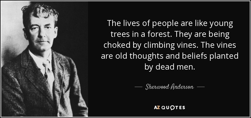 The lives of people are like young trees in a forest. They are being choked by climbing vines. The vines are old thoughts and beliefs planted by dead men. - Sherwood Anderson