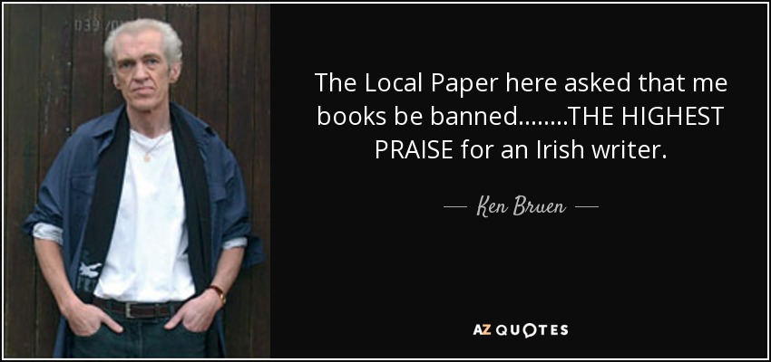 The Local Paper here asked that me books be banned........THE HIGHEST PRAISE for an Irish writer. - Ken Bruen