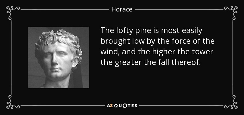 The lofty pine is most easily brought low by the force of the wind, and the higher the tower the greater the fall thereof. - Horace