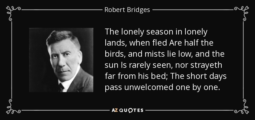 The lonely season in lonely lands, when fled Are half the birds, and mists lie low, and the sun Is rarely seen, nor strayeth far from his bed; The short days pass unwelcomed one by one. - Robert Bridges