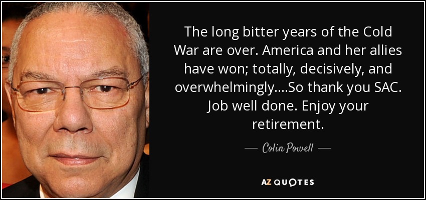 The long bitter years of the Cold War are over. America and her allies have won; totally, decisively, and overwhelmingly....So thank you SAC. Job well done. Enjoy your retirement. - Colin Powell