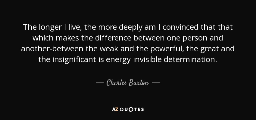 The longer I live, the more deeply am I convinced that that which makes the difference between one person and another-between the weak and the powerful, the great and the insignificant-is energy-invisible determination. - Charles Buxton