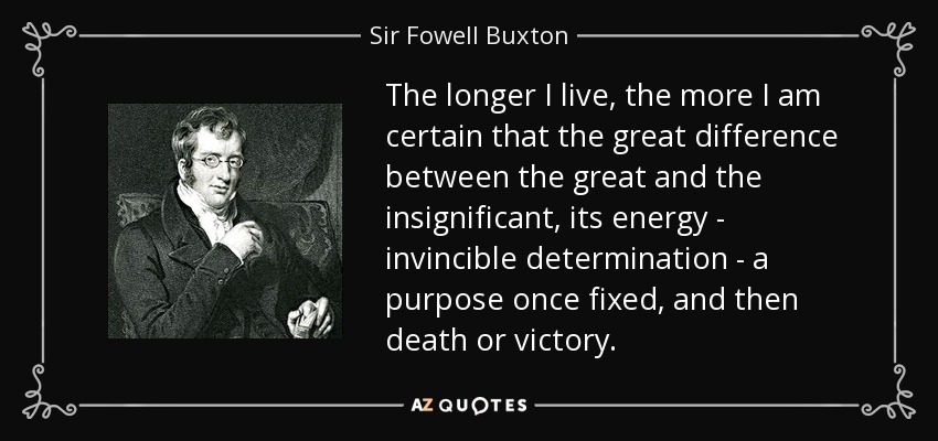 The longer I live, the more I am certain that the great difference between the great and the insignificant, its energy - invincible determination - a purpose once fixed, and then death or victory. - Sir Fowell Buxton, 1st Baronet