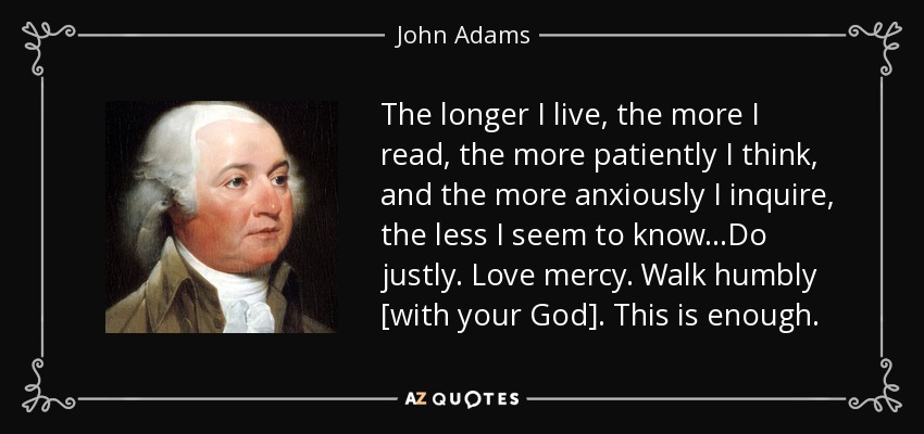 The longer I live, the more I read, the more patiently I think, and the more anxiously I inquire, the less I seem to know...Do justly. Love mercy. Walk humbly [with your God]. This is enough. - John Adams