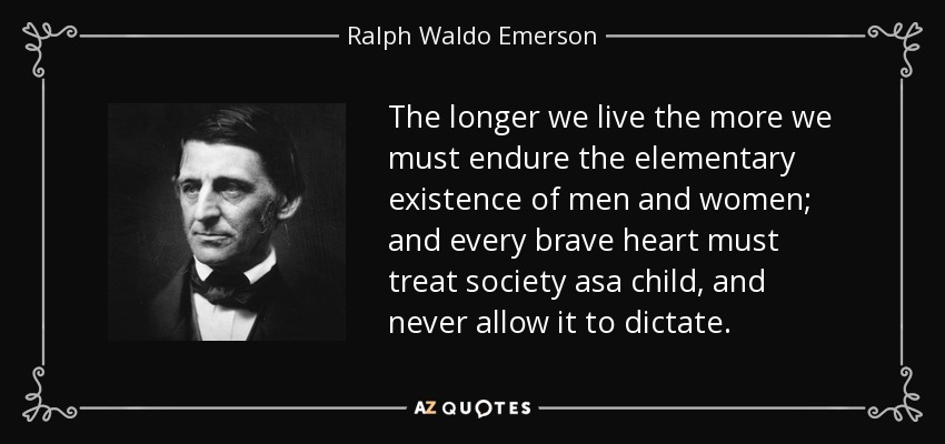 The longer we live the more we must endure the elementary existence of men and women; and every brave heart must treat society asa child, and never allow it to dictate. - Ralph Waldo Emerson