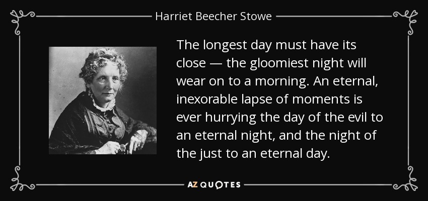 The longest day must have its close — the gloomiest night will wear on to a morning. An eternal, inexorable lapse of moments is ever hurrying the day of the evil to an eternal night, and the night of the just to an eternal day. - Harriet Beecher Stowe