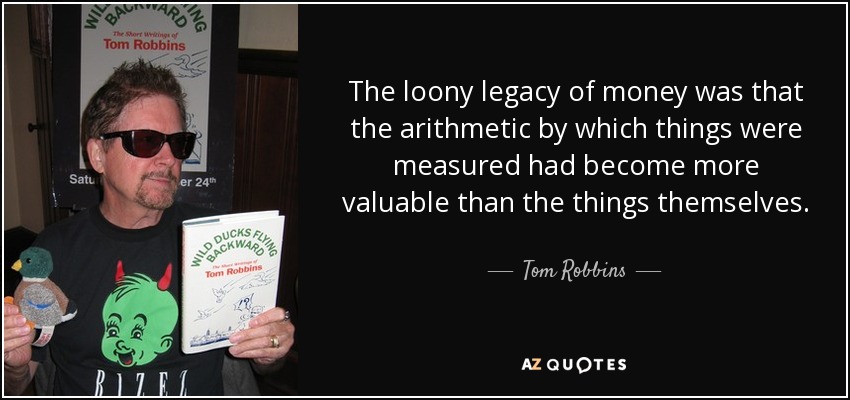 The loony legacy of money was that the arithmetic by which things were measured had become more valuable than the things themselves. - Tom Robbins