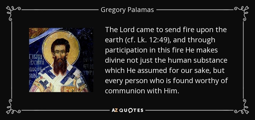 The Lord came to send fire upon the earth (cf. Lk. 12:49), and through participation in this fire He makes divine not just the human substance which He assumed for our sake, but every person who is found worthy of communion with Him. - Gregory Palamas